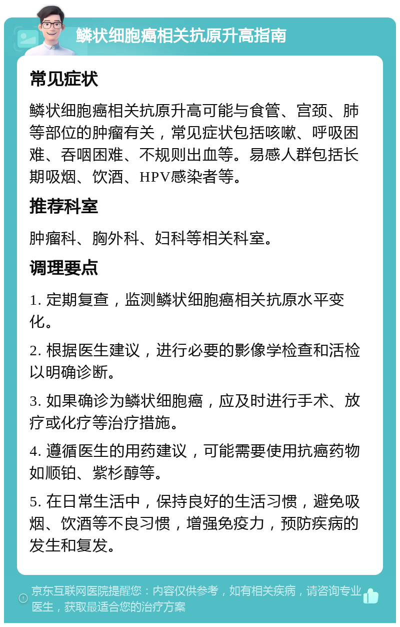 鳞状细胞癌相关抗原升高指南 常见症状 鳞状细胞癌相关抗原升高可能与食管、宫颈、肺等部位的肿瘤有关，常见症状包括咳嗽、呼吸困难、吞咽困难、不规则出血等。易感人群包括长期吸烟、饮酒、HPV感染者等。 推荐科室 肿瘤科、胸外科、妇科等相关科室。 调理要点 1. 定期复查，监测鳞状细胞癌相关抗原水平变化。 2. 根据医生建议，进行必要的影像学检查和活检以明确诊断。 3. 如果确诊为鳞状细胞癌，应及时进行手术、放疗或化疗等治疗措施。 4. 遵循医生的用药建议，可能需要使用抗癌药物如顺铂、紫杉醇等。 5. 在日常生活中，保持良好的生活习惯，避免吸烟、饮酒等不良习惯，增强免疫力，预防疾病的发生和复发。