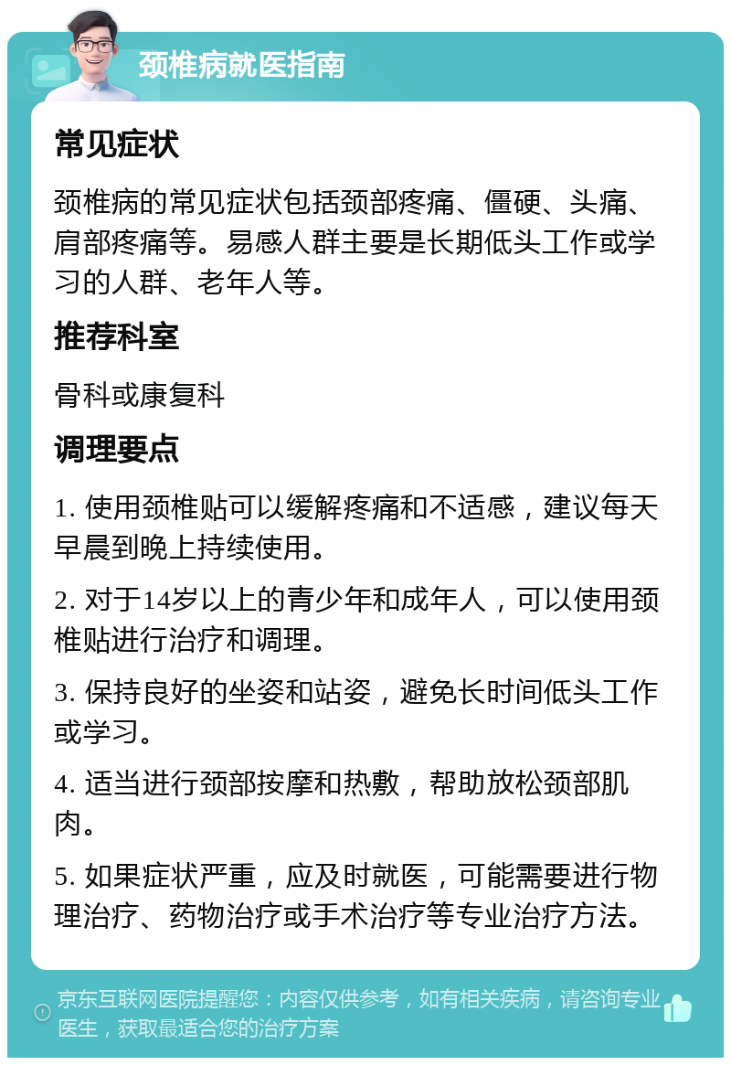 颈椎病就医指南 常见症状 颈椎病的常见症状包括颈部疼痛、僵硬、头痛、肩部疼痛等。易感人群主要是长期低头工作或学习的人群、老年人等。 推荐科室 骨科或康复科 调理要点 1. 使用颈椎贴可以缓解疼痛和不适感，建议每天早晨到晚上持续使用。 2. 对于14岁以上的青少年和成年人，可以使用颈椎贴进行治疗和调理。 3. 保持良好的坐姿和站姿，避免长时间低头工作或学习。 4. 适当进行颈部按摩和热敷，帮助放松颈部肌肉。 5. 如果症状严重，应及时就医，可能需要进行物理治疗、药物治疗或手术治疗等专业治疗方法。