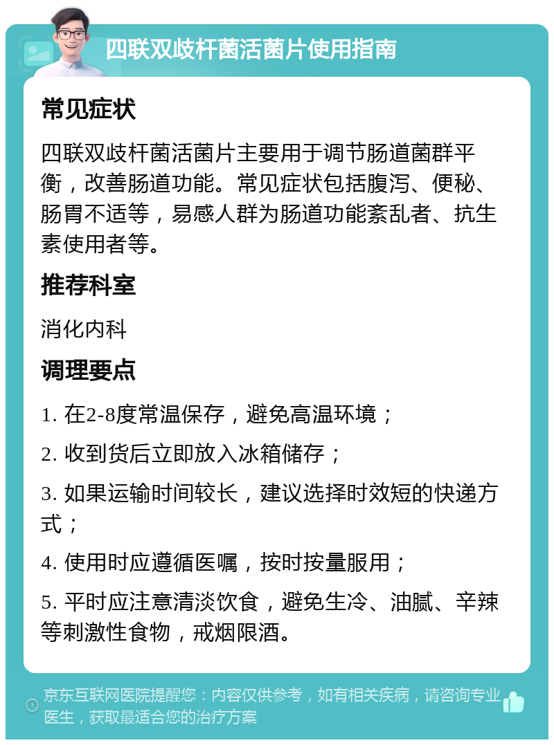 四联双歧杆菌活菌片使用指南 常见症状 四联双歧杆菌活菌片主要用于调节肠道菌群平衡，改善肠道功能。常见症状包括腹泻、便秘、肠胃不适等，易感人群为肠道功能紊乱者、抗生素使用者等。 推荐科室 消化内科 调理要点 1. 在2-8度常温保存，避免高温环境； 2. 收到货后立即放入冰箱储存； 3. 如果运输时间较长，建议选择时效短的快递方式； 4. 使用时应遵循医嘱，按时按量服用； 5. 平时应注意清淡饮食，避免生冷、油腻、辛辣等刺激性食物，戒烟限酒。