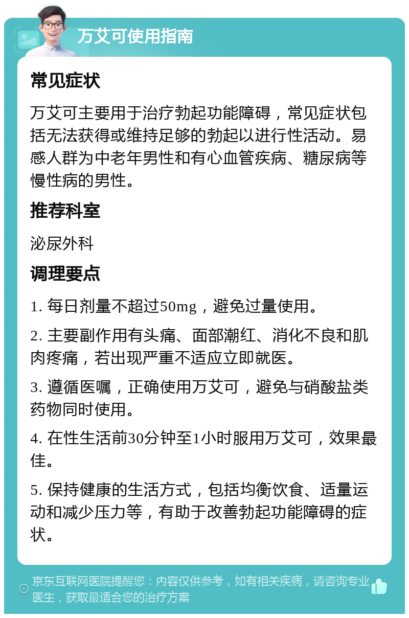 万艾可使用指南 常见症状 万艾可主要用于治疗勃起功能障碍，常见症状包括无法获得或维持足够的勃起以进行性活动。易感人群为中老年男性和有心血管疾病、糖尿病等慢性病的男性。 推荐科室 泌尿外科 调理要点 1. 每日剂量不超过50mg，避免过量使用。 2. 主要副作用有头痛、面部潮红、消化不良和肌肉疼痛，若出现严重不适应立即就医。 3. 遵循医嘱，正确使用万艾可，避免与硝酸盐类药物同时使用。 4. 在性生活前30分钟至1小时服用万艾可，效果最佳。 5. 保持健康的生活方式，包括均衡饮食、适量运动和减少压力等，有助于改善勃起功能障碍的症状。