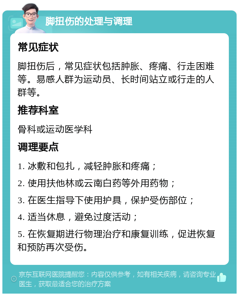 脚扭伤的处理与调理 常见症状 脚扭伤后，常见症状包括肿胀、疼痛、行走困难等。易感人群为运动员、长时间站立或行走的人群等。 推荐科室 骨科或运动医学科 调理要点 1. 冰敷和包扎，减轻肿胀和疼痛； 2. 使用扶他林或云南白药等外用药物； 3. 在医生指导下使用护具，保护受伤部位； 4. 适当休息，避免过度活动； 5. 在恢复期进行物理治疗和康复训练，促进恢复和预防再次受伤。