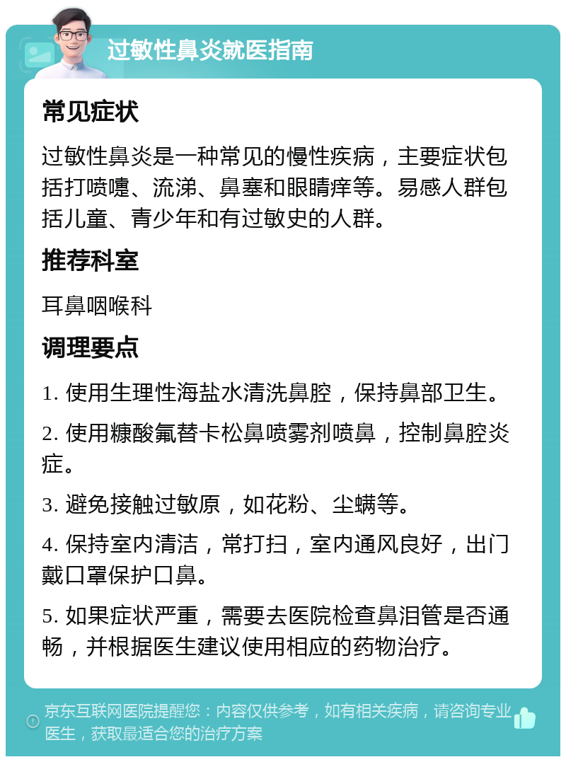 过敏性鼻炎就医指南 常见症状 过敏性鼻炎是一种常见的慢性疾病，主要症状包括打喷嚏、流涕、鼻塞和眼睛痒等。易感人群包括儿童、青少年和有过敏史的人群。 推荐科室 耳鼻咽喉科 调理要点 1. 使用生理性海盐水清洗鼻腔，保持鼻部卫生。 2. 使用糠酸氟替卡松鼻喷雾剂喷鼻，控制鼻腔炎症。 3. 避免接触过敏原，如花粉、尘螨等。 4. 保持室内清洁，常打扫，室内通风良好，出门戴口罩保护口鼻。 5. 如果症状严重，需要去医院检查鼻泪管是否通畅，并根据医生建议使用相应的药物治疗。