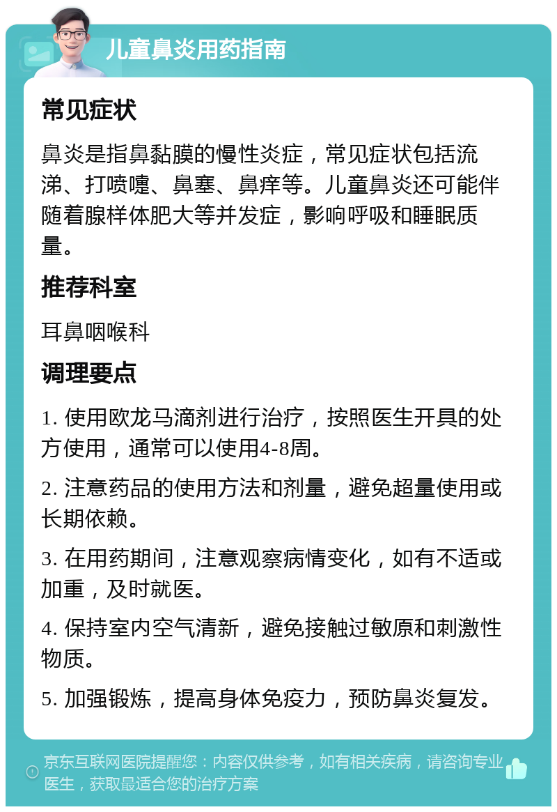 儿童鼻炎用药指南 常见症状 鼻炎是指鼻黏膜的慢性炎症，常见症状包括流涕、打喷嚏、鼻塞、鼻痒等。儿童鼻炎还可能伴随着腺样体肥大等并发症，影响呼吸和睡眠质量。 推荐科室 耳鼻咽喉科 调理要点 1. 使用欧龙马滴剂进行治疗，按照医生开具的处方使用，通常可以使用4-8周。 2. 注意药品的使用方法和剂量，避免超量使用或长期依赖。 3. 在用药期间，注意观察病情变化，如有不适或加重，及时就医。 4. 保持室内空气清新，避免接触过敏原和刺激性物质。 5. 加强锻炼，提高身体免疫力，预防鼻炎复发。