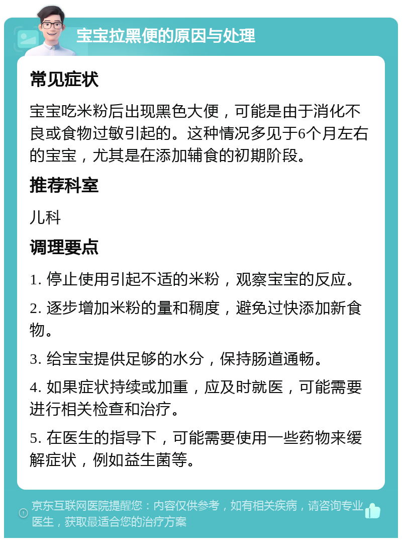 宝宝拉黑便的原因与处理 常见症状 宝宝吃米粉后出现黑色大便，可能是由于消化不良或食物过敏引起的。这种情况多见于6个月左右的宝宝，尤其是在添加辅食的初期阶段。 推荐科室 儿科 调理要点 1. 停止使用引起不适的米粉，观察宝宝的反应。 2. 逐步增加米粉的量和稠度，避免过快添加新食物。 3. 给宝宝提供足够的水分，保持肠道通畅。 4. 如果症状持续或加重，应及时就医，可能需要进行相关检查和治疗。 5. 在医生的指导下，可能需要使用一些药物来缓解症状，例如益生菌等。