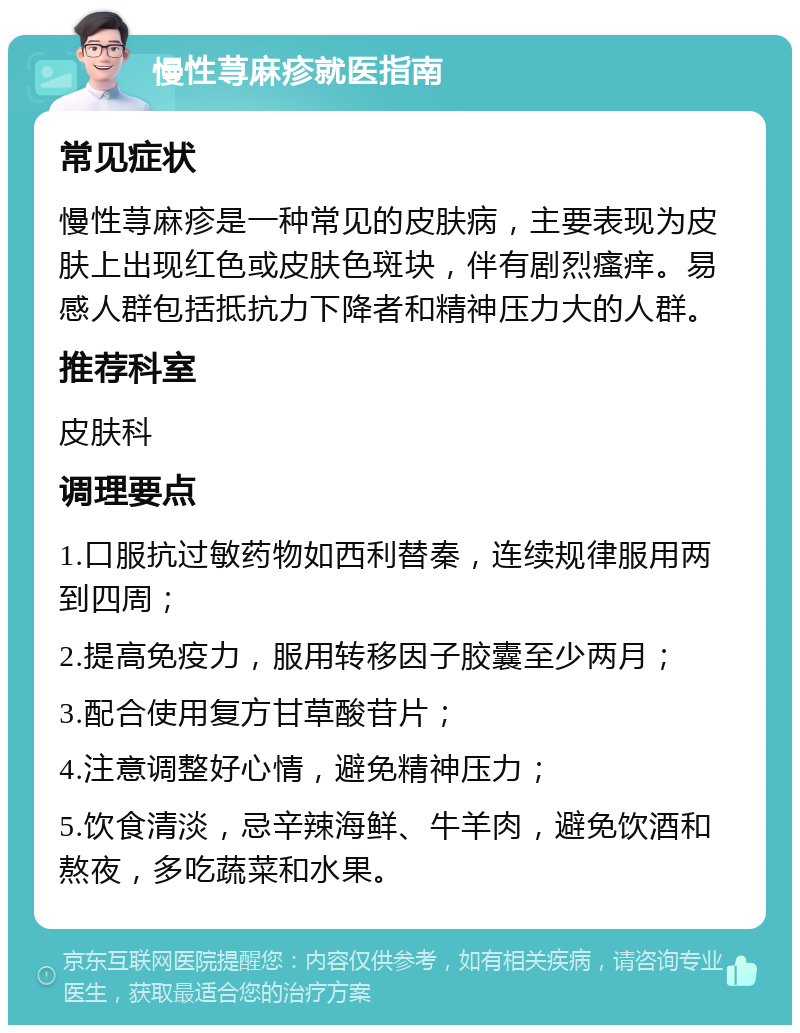 慢性荨麻疹就医指南 常见症状 慢性荨麻疹是一种常见的皮肤病，主要表现为皮肤上出现红色或皮肤色斑块，伴有剧烈瘙痒。易感人群包括抵抗力下降者和精神压力大的人群。 推荐科室 皮肤科 调理要点 1.口服抗过敏药物如西利替秦，连续规律服用两到四周； 2.提高免疫力，服用转移因子胶囊至少两月； 3.配合使用复方甘草酸苷片； 4.注意调整好心情，避免精神压力； 5.饮食清淡，忌辛辣海鲜、牛羊肉，避免饮酒和熬夜，多吃蔬菜和水果。