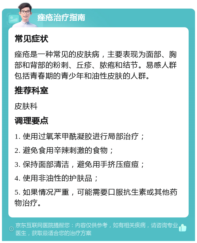 痤疮治疗指南 常见症状 痤疮是一种常见的皮肤病，主要表现为面部、胸部和背部的粉刺、丘疹、脓疱和结节。易感人群包括青春期的青少年和油性皮肤的人群。 推荐科室 皮肤科 调理要点 1. 使用过氧苯甲酰凝胶进行局部治疗； 2. 避免食用辛辣刺激的食物； 3. 保持面部清洁，避免用手挤压痘痘； 4. 使用非油性的护肤品； 5. 如果情况严重，可能需要口服抗生素或其他药物治疗。