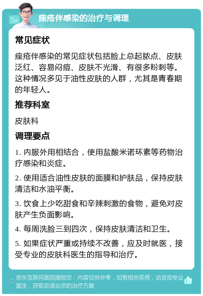 痤疮伴感染的治疗与调理 常见症状 痤疮伴感染的常见症状包括脸上总起脓点、皮肤泛红、容易闷痘、皮肤不光滑、有很多粉刺等。这种情况多见于油性皮肤的人群，尤其是青春期的年轻人。 推荐科室 皮肤科 调理要点 1. 内服外用相结合，使用盐酸米诺环素等药物治疗感染和炎症。 2. 使用适合油性皮肤的面膜和护肤品，保持皮肤清洁和水油平衡。 3. 饮食上少吃甜食和辛辣刺激的食物，避免对皮肤产生负面影响。 4. 每周洗脸三到四次，保持皮肤清洁和卫生。 5. 如果症状严重或持续不改善，应及时就医，接受专业的皮肤科医生的指导和治疗。