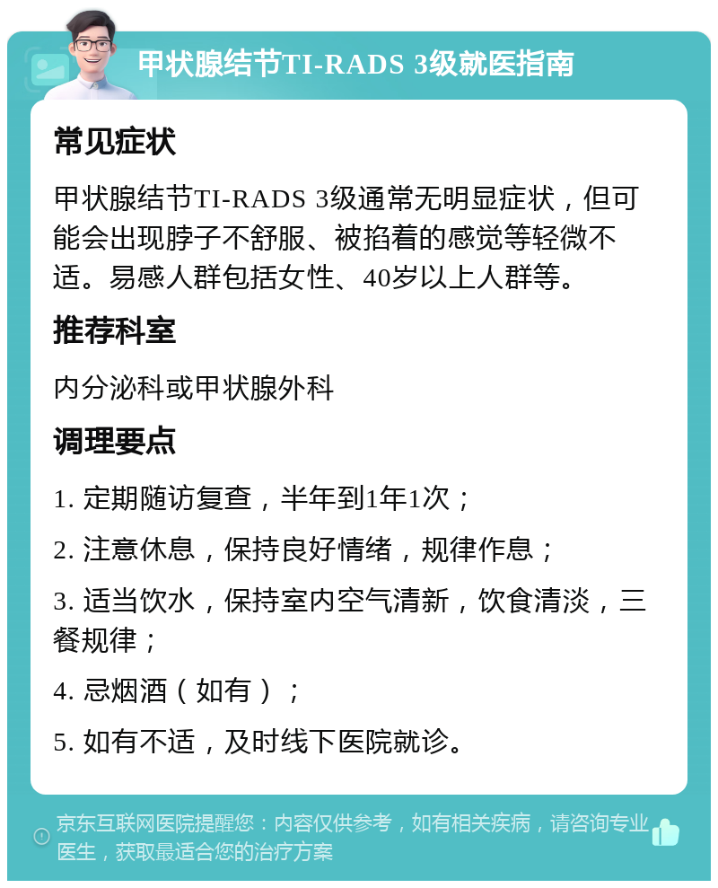 甲状腺结节TI-RADS 3级就医指南 常见症状 甲状腺结节TI-RADS 3级通常无明显症状，但可能会出现脖子不舒服、被掐着的感觉等轻微不适。易感人群包括女性、40岁以上人群等。 推荐科室 内分泌科或甲状腺外科 调理要点 1. 定期随访复查，半年到1年1次； 2. 注意休息，保持良好情绪，规律作息； 3. 适当饮水，保持室内空气清新，饮食清淡，三餐规律； 4. 忌烟酒（如有）； 5. 如有不适，及时线下医院就诊。