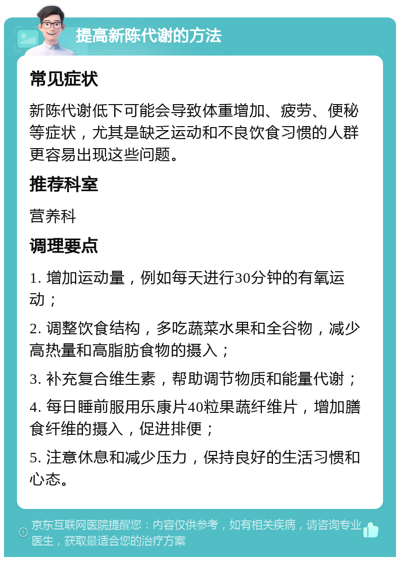 提高新陈代谢的方法 常见症状 新陈代谢低下可能会导致体重增加、疲劳、便秘等症状，尤其是缺乏运动和不良饮食习惯的人群更容易出现这些问题。 推荐科室 营养科 调理要点 1. 增加运动量，例如每天进行30分钟的有氧运动； 2. 调整饮食结构，多吃蔬菜水果和全谷物，减少高热量和高脂肪食物的摄入； 3. 补充复合维生素，帮助调节物质和能量代谢； 4. 每日睡前服用乐康片40粒果蔬纤维片，增加膳食纤维的摄入，促进排便； 5. 注意休息和减少压力，保持良好的生活习惯和心态。