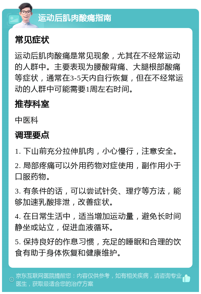 运动后肌肉酸痛指南 常见症状 运动后肌肉酸痛是常见现象，尤其在不经常运动的人群中。主要表现为腰酸背痛、大腿根部酸痛等症状，通常在3-5天内自行恢复，但在不经常运动的人群中可能需要1周左右时间。 推荐科室 中医科 调理要点 1. 下山前充分拉伸肌肉，小心慢行，注意安全。 2. 局部疼痛可以外用药物对症使用，副作用小于口服药物。 3. 有条件的话，可以尝试针灸、理疗等方法，能够加速乳酸排泄，改善症状。 4. 在日常生活中，适当增加运动量，避免长时间静坐或站立，促进血液循环。 5. 保持良好的作息习惯，充足的睡眠和合理的饮食有助于身体恢复和健康维护。