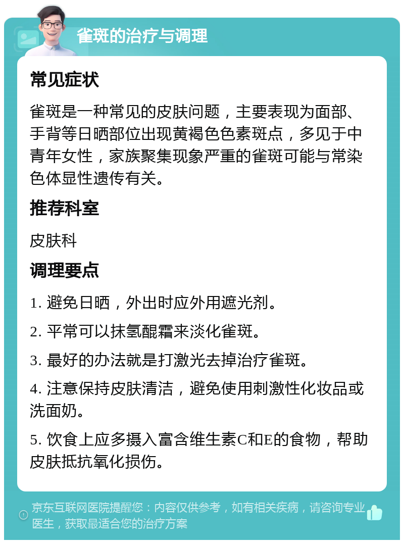 雀斑的治疗与调理 常见症状 雀斑是一种常见的皮肤问题，主要表现为面部、手背等日晒部位出现黄褐色色素斑点，多见于中青年女性，家族聚集现象严重的雀斑可能与常染色体显性遗传有关。 推荐科室 皮肤科 调理要点 1. 避免日晒，外出时应外用遮光剂。 2. 平常可以抹氢醌霜来淡化雀斑。 3. 最好的办法就是打激光去掉治疗雀斑。 4. 注意保持皮肤清洁，避免使用刺激性化妆品或洗面奶。 5. 饮食上应多摄入富含维生素C和E的食物，帮助皮肤抵抗氧化损伤。