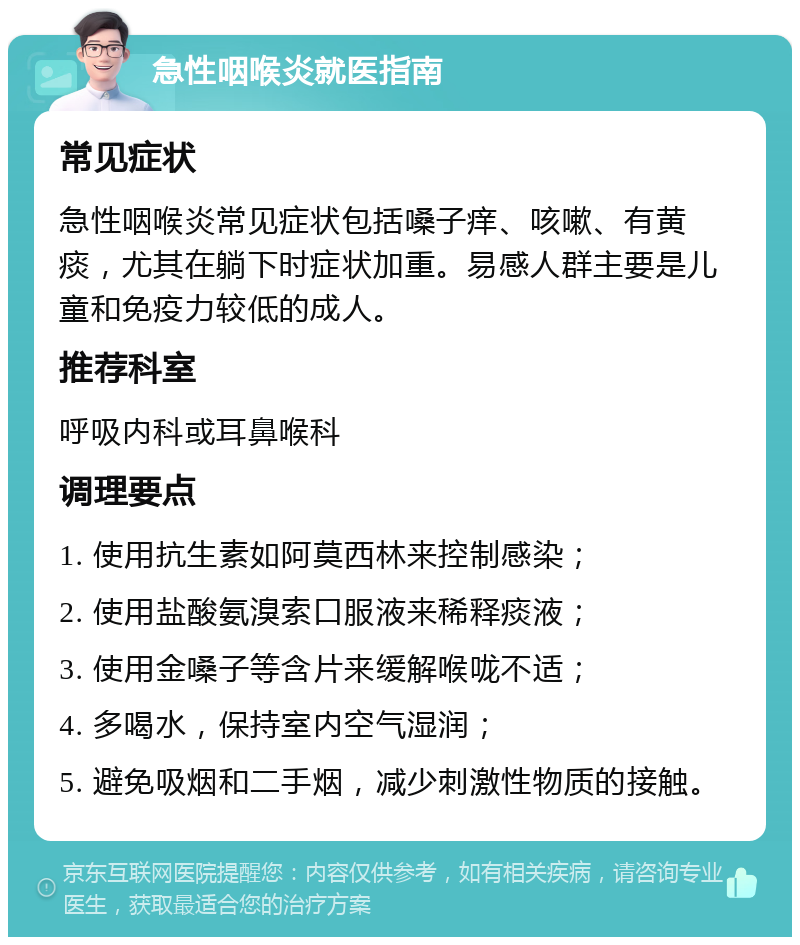 急性咽喉炎就医指南 常见症状 急性咽喉炎常见症状包括嗓子痒、咳嗽、有黄痰，尤其在躺下时症状加重。易感人群主要是儿童和免疫力较低的成人。 推荐科室 呼吸内科或耳鼻喉科 调理要点 1. 使用抗生素如阿莫西林来控制感染； 2. 使用盐酸氨溴索口服液来稀释痰液； 3. 使用金嗓子等含片来缓解喉咙不适； 4. 多喝水，保持室内空气湿润； 5. 避免吸烟和二手烟，减少刺激性物质的接触。