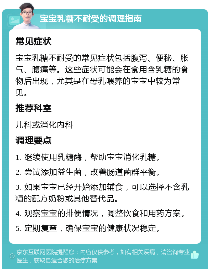 宝宝乳糖不耐受的调理指南 常见症状 宝宝乳糖不耐受的常见症状包括腹泻、便秘、胀气、腹痛等。这些症状可能会在食用含乳糖的食物后出现，尤其是在母乳喂养的宝宝中较为常见。 推荐科室 儿科或消化内科 调理要点 1. 继续使用乳糖酶，帮助宝宝消化乳糖。 2. 尝试添加益生菌，改善肠道菌群平衡。 3. 如果宝宝已经开始添加辅食，可以选择不含乳糖的配方奶粉或其他替代品。 4. 观察宝宝的排便情况，调整饮食和用药方案。 5. 定期复查，确保宝宝的健康状况稳定。