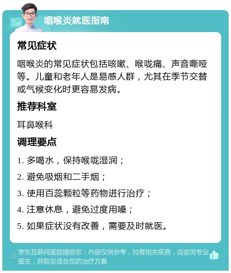 咽喉炎就医指南 常见症状 咽喉炎的常见症状包括咳嗽、喉咙痛、声音嘶哑等。儿童和老年人是易感人群，尤其在季节交替或气候变化时更容易发病。 推荐科室 耳鼻喉科 调理要点 1. 多喝水，保持喉咙湿润； 2. 避免吸烟和二手烟； 3. 使用百蕊颗粒等药物进行治疗； 4. 注意休息，避免过度用嗓； 5. 如果症状没有改善，需要及时就医。