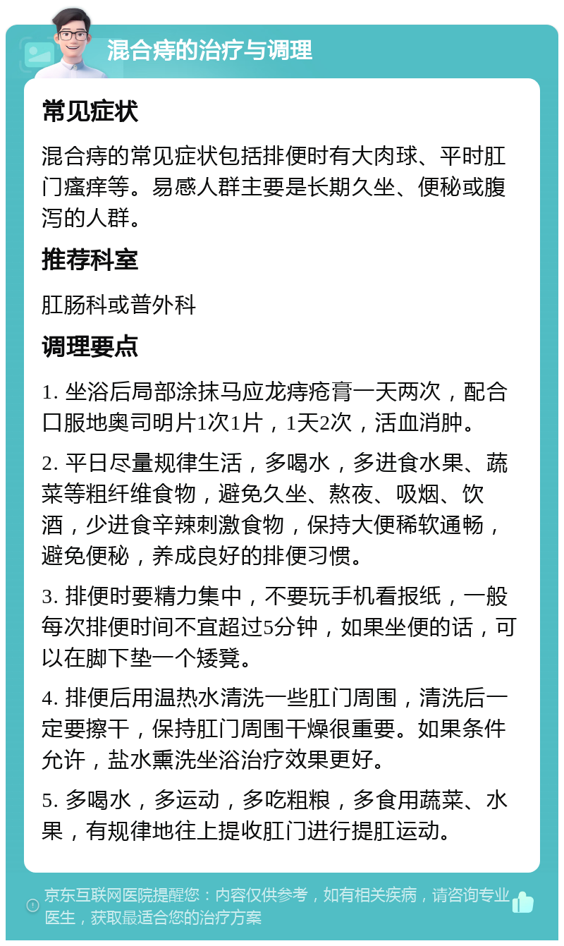 混合痔的治疗与调理 常见症状 混合痔的常见症状包括排便时有大肉球、平时肛门瘙痒等。易感人群主要是长期久坐、便秘或腹泻的人群。 推荐科室 肛肠科或普外科 调理要点 1. 坐浴后局部涂抹马应龙痔疮膏一天两次，配合口服地奥司明片1次1片，1天2次，活血消肿。 2. 平日尽量规律生活，多喝水，多进食水果、蔬菜等粗纤维食物，避免久坐、熬夜、吸烟、饮酒，少进食辛辣刺激食物，保持大便稀软通畅，避免便秘，养成良好的排便习惯。 3. 排便时要精力集中，不要玩手机看报纸，一般每次排便时间不宜超过5分钟，如果坐便的话，可以在脚下垫一个矮凳。 4. 排便后用温热水清洗一些肛门周围，清洗后一定要擦干，保持肛门周围干燥很重要。如果条件允许，盐水熏洗坐浴治疗效果更好。 5. 多喝水，多运动，多吃粗粮，多食用蔬菜、水果，有规律地往上提收肛门进行提肛运动。