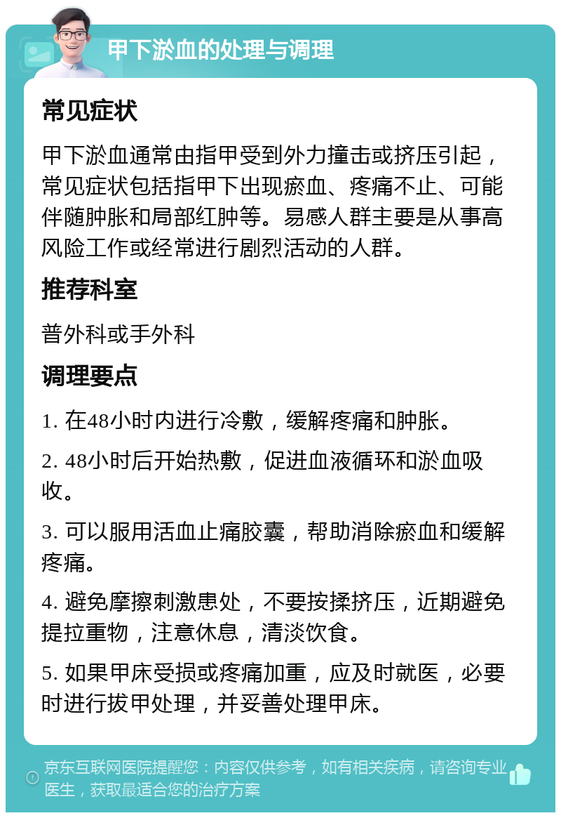 甲下淤血的处理与调理 常见症状 甲下淤血通常由指甲受到外力撞击或挤压引起，常见症状包括指甲下出现瘀血、疼痛不止、可能伴随肿胀和局部红肿等。易感人群主要是从事高风险工作或经常进行剧烈活动的人群。 推荐科室 普外科或手外科 调理要点 1. 在48小时内进行冷敷，缓解疼痛和肿胀。 2. 48小时后开始热敷，促进血液循环和淤血吸收。 3. 可以服用活血止痛胶囊，帮助消除瘀血和缓解疼痛。 4. 避免摩擦刺激患处，不要按揉挤压，近期避免提拉重物，注意休息，清淡饮食。 5. 如果甲床受损或疼痛加重，应及时就医，必要时进行拔甲处理，并妥善处理甲床。