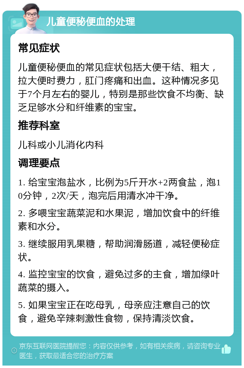 儿童便秘便血的处理 常见症状 儿童便秘便血的常见症状包括大便干结、粗大，拉大便时费力，肛门疼痛和出血。这种情况多见于7个月左右的婴儿，特别是那些饮食不均衡、缺乏足够水分和纤维素的宝宝。 推荐科室 儿科或小儿消化内科 调理要点 1. 给宝宝泡盐水，比例为5斤开水+2两食盐，泡10分钟，2次/天，泡完后用清水冲干净。 2. 多喂宝宝蔬菜泥和水果泥，增加饮食中的纤维素和水分。 3. 继续服用乳果糖，帮助润滑肠道，减轻便秘症状。 4. 监控宝宝的饮食，避免过多的主食，增加绿叶蔬菜的摄入。 5. 如果宝宝正在吃母乳，母亲应注意自己的饮食，避免辛辣刺激性食物，保持清淡饮食。