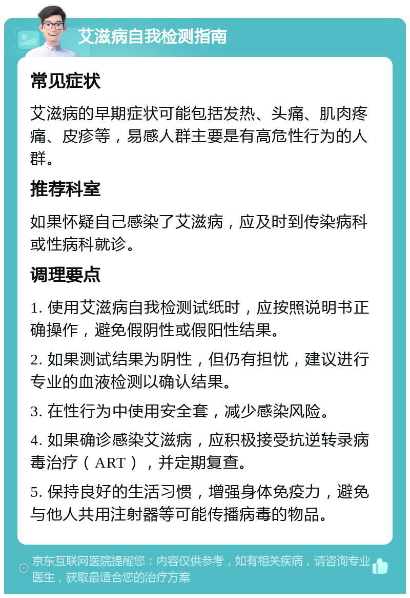 艾滋病自我检测指南 常见症状 艾滋病的早期症状可能包括发热、头痛、肌肉疼痛、皮疹等，易感人群主要是有高危性行为的人群。 推荐科室 如果怀疑自己感染了艾滋病，应及时到传染病科或性病科就诊。 调理要点 1. 使用艾滋病自我检测试纸时，应按照说明书正确操作，避免假阴性或假阳性结果。 2. 如果测试结果为阴性，但仍有担忧，建议进行专业的血液检测以确认结果。 3. 在性行为中使用安全套，减少感染风险。 4. 如果确诊感染艾滋病，应积极接受抗逆转录病毒治疗（ART），并定期复查。 5. 保持良好的生活习惯，增强身体免疫力，避免与他人共用注射器等可能传播病毒的物品。