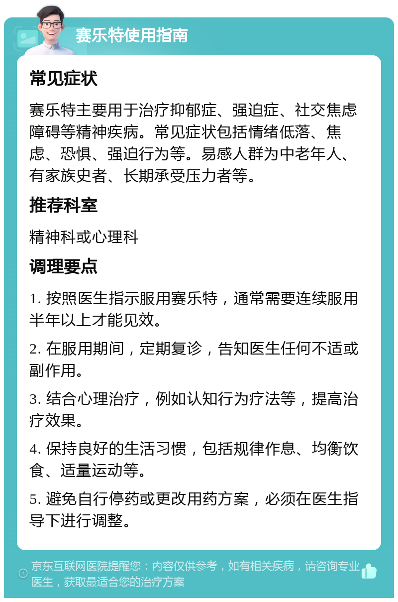 赛乐特使用指南 常见症状 赛乐特主要用于治疗抑郁症、强迫症、社交焦虑障碍等精神疾病。常见症状包括情绪低落、焦虑、恐惧、强迫行为等。易感人群为中老年人、有家族史者、长期承受压力者等。 推荐科室 精神科或心理科 调理要点 1. 按照医生指示服用赛乐特，通常需要连续服用半年以上才能见效。 2. 在服用期间，定期复诊，告知医生任何不适或副作用。 3. 结合心理治疗，例如认知行为疗法等，提高治疗效果。 4. 保持良好的生活习惯，包括规律作息、均衡饮食、适量运动等。 5. 避免自行停药或更改用药方案，必须在医生指导下进行调整。