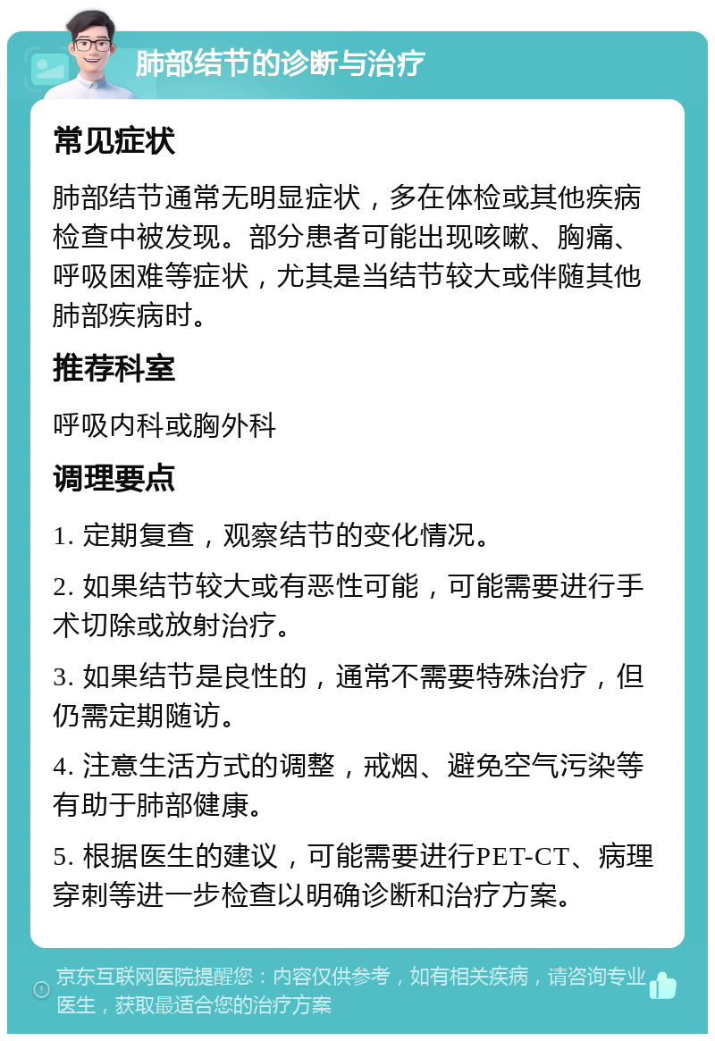 肺部结节的诊断与治疗 常见症状 肺部结节通常无明显症状，多在体检或其他疾病检查中被发现。部分患者可能出现咳嗽、胸痛、呼吸困难等症状，尤其是当结节较大或伴随其他肺部疾病时。 推荐科室 呼吸内科或胸外科 调理要点 1. 定期复查，观察结节的变化情况。 2. 如果结节较大或有恶性可能，可能需要进行手术切除或放射治疗。 3. 如果结节是良性的，通常不需要特殊治疗，但仍需定期随访。 4. 注意生活方式的调整，戒烟、避免空气污染等有助于肺部健康。 5. 根据医生的建议，可能需要进行PET-CT、病理穿刺等进一步检查以明确诊断和治疗方案。