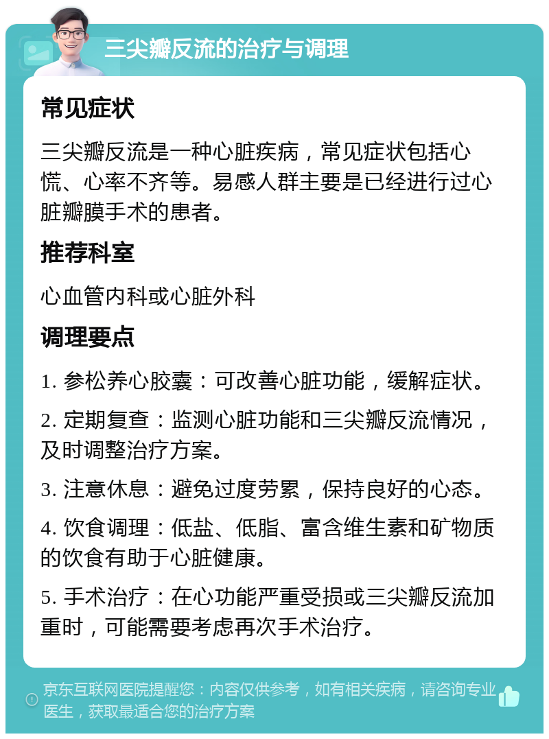 三尖瓣反流的治疗与调理 常见症状 三尖瓣反流是一种心脏疾病，常见症状包括心慌、心率不齐等。易感人群主要是已经进行过心脏瓣膜手术的患者。 推荐科室 心血管内科或心脏外科 调理要点 1. 参松养心胶囊：可改善心脏功能，缓解症状。 2. 定期复查：监测心脏功能和三尖瓣反流情况，及时调整治疗方案。 3. 注意休息：避免过度劳累，保持良好的心态。 4. 饮食调理：低盐、低脂、富含维生素和矿物质的饮食有助于心脏健康。 5. 手术治疗：在心功能严重受损或三尖瓣反流加重时，可能需要考虑再次手术治疗。