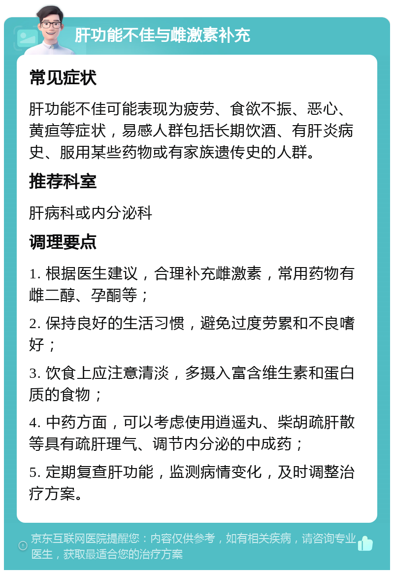 肝功能不佳与雌激素补充 常见症状 肝功能不佳可能表现为疲劳、食欲不振、恶心、黄疸等症状，易感人群包括长期饮酒、有肝炎病史、服用某些药物或有家族遗传史的人群。 推荐科室 肝病科或内分泌科 调理要点 1. 根据医生建议，合理补充雌激素，常用药物有雌二醇、孕酮等； 2. 保持良好的生活习惯，避免过度劳累和不良嗜好； 3. 饮食上应注意清淡，多摄入富含维生素和蛋白质的食物； 4. 中药方面，可以考虑使用逍遥丸、柴胡疏肝散等具有疏肝理气、调节内分泌的中成药； 5. 定期复查肝功能，监测病情变化，及时调整治疗方案。