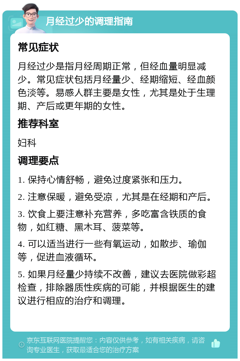 月经过少的调理指南 常见症状 月经过少是指月经周期正常，但经血量明显减少。常见症状包括月经量少、经期缩短、经血颜色淡等。易感人群主要是女性，尤其是处于生理期、产后或更年期的女性。 推荐科室 妇科 调理要点 1. 保持心情舒畅，避免过度紧张和压力。 2. 注意保暖，避免受凉，尤其是在经期和产后。 3. 饮食上要注意补充营养，多吃富含铁质的食物，如红糖、黑木耳、菠菜等。 4. 可以适当进行一些有氧运动，如散步、瑜伽等，促进血液循环。 5. 如果月经量少持续不改善，建议去医院做彩超检查，排除器质性疾病的可能，并根据医生的建议进行相应的治疗和调理。