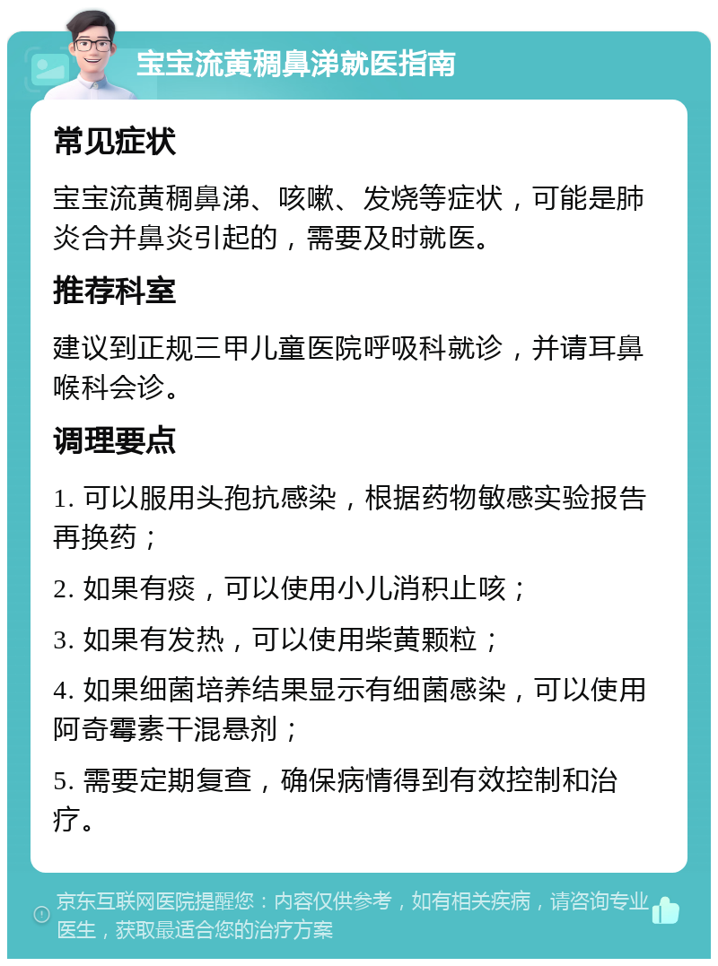 宝宝流黄稠鼻涕就医指南 常见症状 宝宝流黄稠鼻涕、咳嗽、发烧等症状，可能是肺炎合并鼻炎引起的，需要及时就医。 推荐科室 建议到正规三甲儿童医院呼吸科就诊，并请耳鼻喉科会诊。 调理要点 1. 可以服用头孢抗感染，根据药物敏感实验报告再换药； 2. 如果有痰，可以使用小儿消积止咳； 3. 如果有发热，可以使用柴黄颗粒； 4. 如果细菌培养结果显示有细菌感染，可以使用阿奇霉素干混悬剂； 5. 需要定期复查，确保病情得到有效控制和治疗。