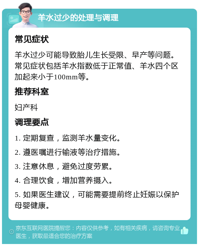 羊水过少的处理与调理 常见症状 羊水过少可能导致胎儿生长受限、早产等问题。常见症状包括羊水指数低于正常值、羊水四个区加起来小于100mm等。 推荐科室 妇产科 调理要点 1. 定期复查，监测羊水量变化。 2. 遵医嘱进行输液等治疗措施。 3. 注意休息，避免过度劳累。 4. 合理饮食，增加营养摄入。 5. 如果医生建议，可能需要提前终止妊娠以保护母婴健康。