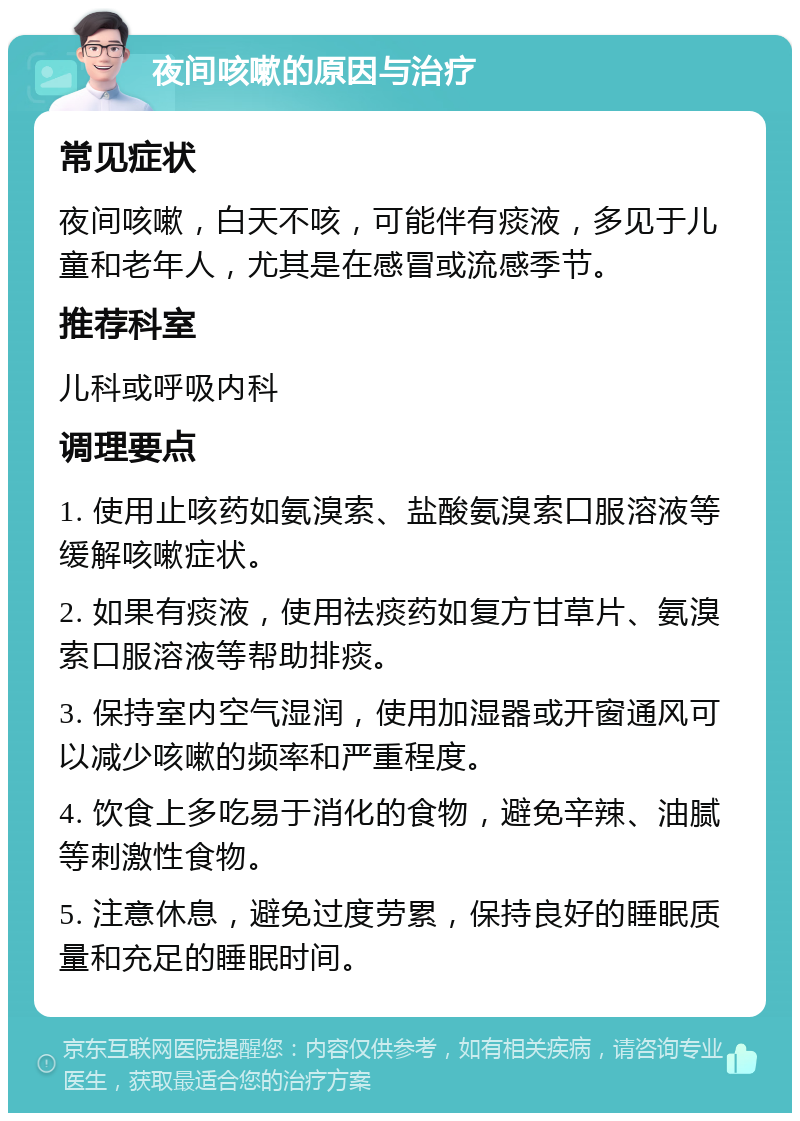 夜间咳嗽的原因与治疗 常见症状 夜间咳嗽，白天不咳，可能伴有痰液，多见于儿童和老年人，尤其是在感冒或流感季节。 推荐科室 儿科或呼吸内科 调理要点 1. 使用止咳药如氨溴索、盐酸氨溴索口服溶液等缓解咳嗽症状。 2. 如果有痰液，使用祛痰药如复方甘草片、氨溴索口服溶液等帮助排痰。 3. 保持室内空气湿润，使用加湿器或开窗通风可以减少咳嗽的频率和严重程度。 4. 饮食上多吃易于消化的食物，避免辛辣、油腻等刺激性食物。 5. 注意休息，避免过度劳累，保持良好的睡眠质量和充足的睡眠时间。