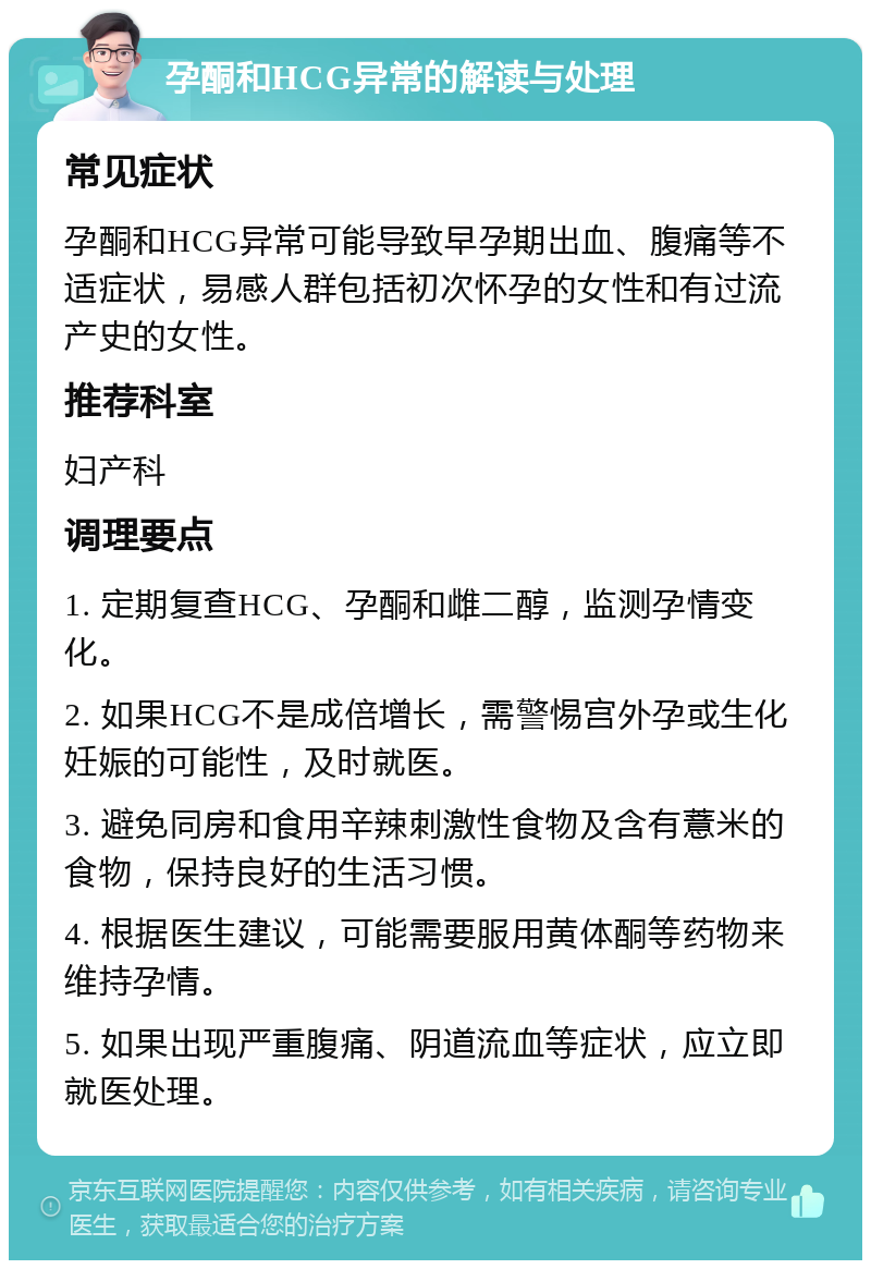 孕酮和HCG异常的解读与处理 常见症状 孕酮和HCG异常可能导致早孕期出血、腹痛等不适症状，易感人群包括初次怀孕的女性和有过流产史的女性。 推荐科室 妇产科 调理要点 1. 定期复查HCG、孕酮和雌二醇，监测孕情变化。 2. 如果HCG不是成倍增长，需警惕宫外孕或生化妊娠的可能性，及时就医。 3. 避免同房和食用辛辣刺激性食物及含有薏米的食物，保持良好的生活习惯。 4. 根据医生建议，可能需要服用黄体酮等药物来维持孕情。 5. 如果出现严重腹痛、阴道流血等症状，应立即就医处理。