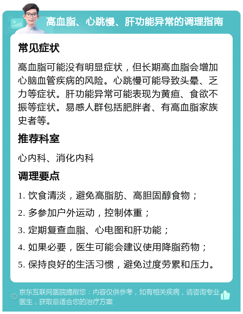 高血脂、心跳慢、肝功能异常的调理指南 常见症状 高血脂可能没有明显症状，但长期高血脂会增加心脑血管疾病的风险。心跳慢可能导致头晕、乏力等症状。肝功能异常可能表现为黄疸、食欲不振等症状。易感人群包括肥胖者、有高血脂家族史者等。 推荐科室 心内科、消化内科 调理要点 1. 饮食清淡，避免高脂肪、高胆固醇食物； 2. 多参加户外运动，控制体重； 3. 定期复查血脂、心电图和肝功能； 4. 如果必要，医生可能会建议使用降脂药物； 5. 保持良好的生活习惯，避免过度劳累和压力。