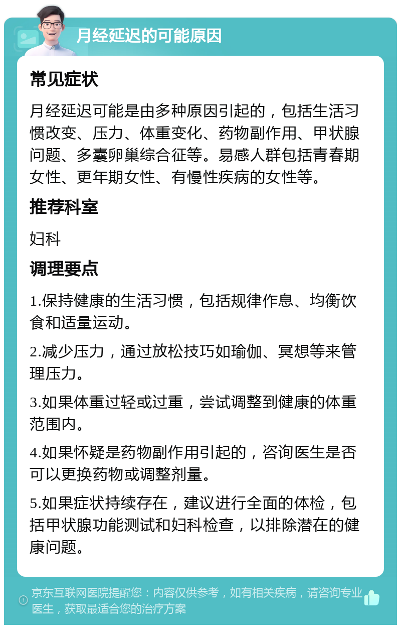 月经延迟的可能原因 常见症状 月经延迟可能是由多种原因引起的，包括生活习惯改变、压力、体重变化、药物副作用、甲状腺问题、多囊卵巢综合征等。易感人群包括青春期女性、更年期女性、有慢性疾病的女性等。 推荐科室 妇科 调理要点 1.保持健康的生活习惯，包括规律作息、均衡饮食和适量运动。 2.减少压力，通过放松技巧如瑜伽、冥想等来管理压力。 3.如果体重过轻或过重，尝试调整到健康的体重范围内。 4.如果怀疑是药物副作用引起的，咨询医生是否可以更换药物或调整剂量。 5.如果症状持续存在，建议进行全面的体检，包括甲状腺功能测试和妇科检查，以排除潜在的健康问题。