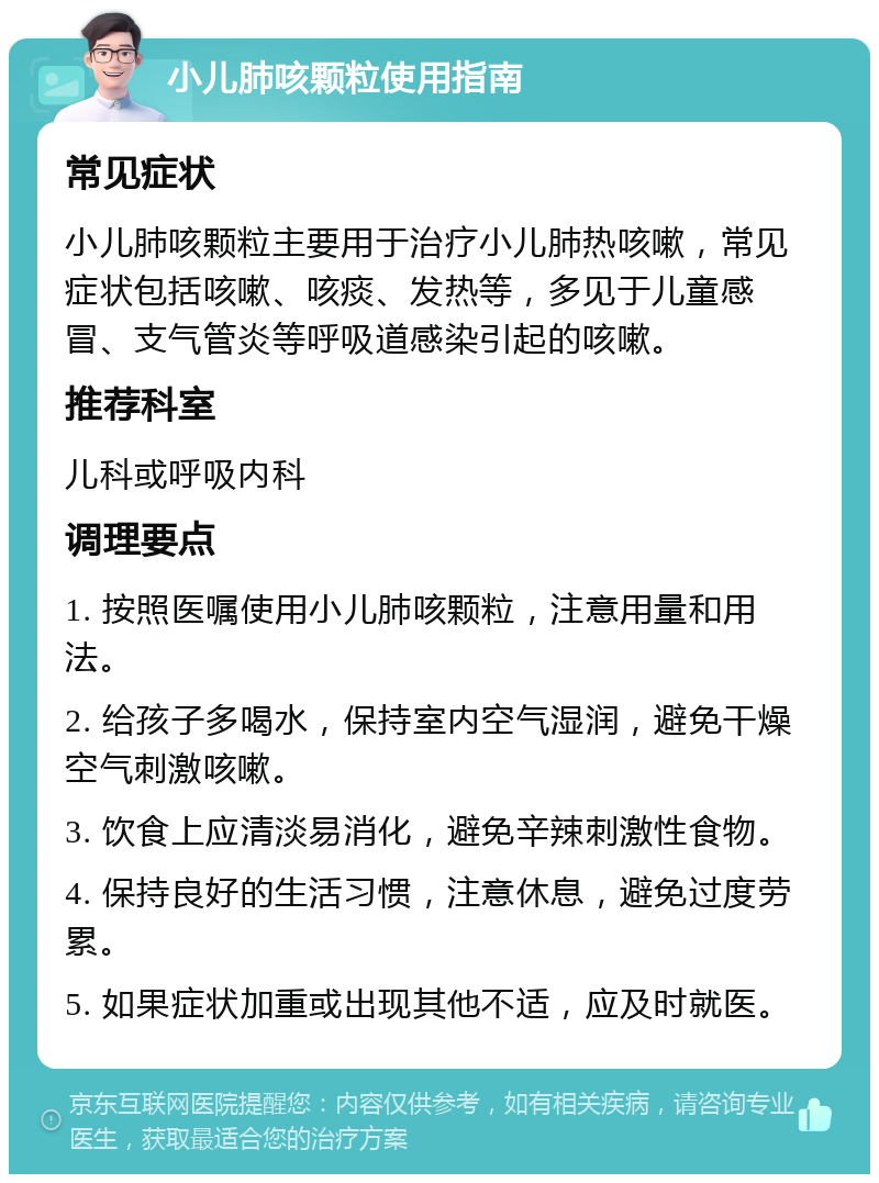 小儿肺咳颗粒使用指南 常见症状 小儿肺咳颗粒主要用于治疗小儿肺热咳嗽，常见症状包括咳嗽、咳痰、发热等，多见于儿童感冒、支气管炎等呼吸道感染引起的咳嗽。 推荐科室 儿科或呼吸内科 调理要点 1. 按照医嘱使用小儿肺咳颗粒，注意用量和用法。 2. 给孩子多喝水，保持室内空气湿润，避免干燥空气刺激咳嗽。 3. 饮食上应清淡易消化，避免辛辣刺激性食物。 4. 保持良好的生活习惯，注意休息，避免过度劳累。 5. 如果症状加重或出现其他不适，应及时就医。