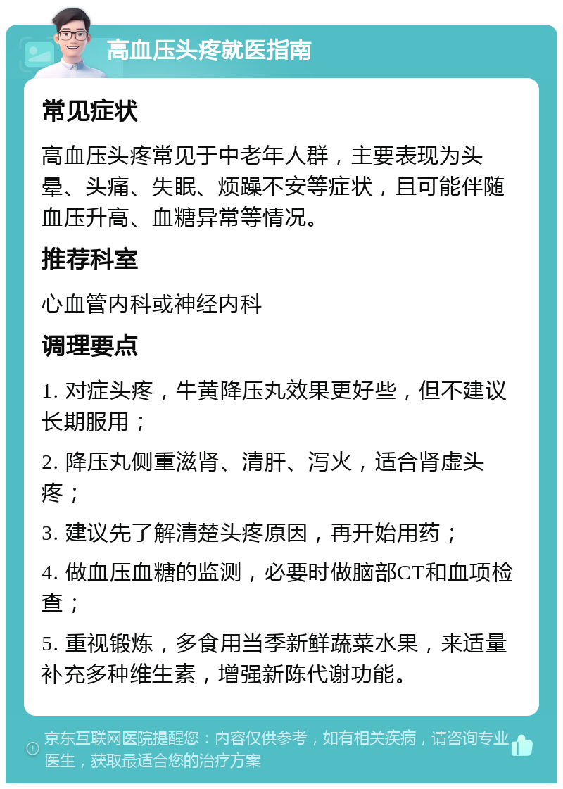 高血压头疼就医指南 常见症状 高血压头疼常见于中老年人群，主要表现为头晕、头痛、失眠、烦躁不安等症状，且可能伴随血压升高、血糖异常等情况。 推荐科室 心血管内科或神经内科 调理要点 1. 对症头疼，牛黄降压丸效果更好些，但不建议长期服用； 2. 降压丸侧重滋肾、清肝、泻火，适合肾虚头疼； 3. 建议先了解清楚头疼原因，再开始用药； 4. 做血压血糖的监测，必要时做脑部CT和血项检查； 5. 重视锻炼，多食用当季新鲜蔬菜水果，来适量补充多种维生素，增强新陈代谢功能。