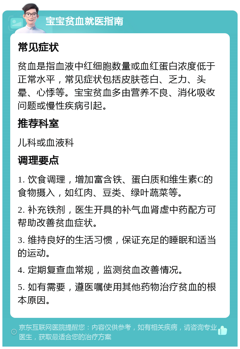 宝宝贫血就医指南 常见症状 贫血是指血液中红细胞数量或血红蛋白浓度低于正常水平，常见症状包括皮肤苍白、乏力、头晕、心悸等。宝宝贫血多由营养不良、消化吸收问题或慢性疾病引起。 推荐科室 儿科或血液科 调理要点 1. 饮食调理，增加富含铁、蛋白质和维生素C的食物摄入，如红肉、豆类、绿叶蔬菜等。 2. 补充铁剂，医生开具的补气血肾虚中药配方可帮助改善贫血症状。 3. 维持良好的生活习惯，保证充足的睡眠和适当的运动。 4. 定期复查血常规，监测贫血改善情况。 5. 如有需要，遵医嘱使用其他药物治疗贫血的根本原因。