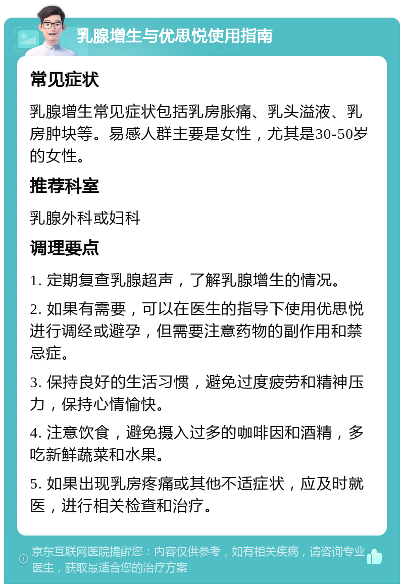 乳腺增生与优思悦使用指南 常见症状 乳腺增生常见症状包括乳房胀痛、乳头溢液、乳房肿块等。易感人群主要是女性，尤其是30-50岁的女性。 推荐科室 乳腺外科或妇科 调理要点 1. 定期复查乳腺超声，了解乳腺增生的情况。 2. 如果有需要，可以在医生的指导下使用优思悦进行调经或避孕，但需要注意药物的副作用和禁忌症。 3. 保持良好的生活习惯，避免过度疲劳和精神压力，保持心情愉快。 4. 注意饮食，避免摄入过多的咖啡因和酒精，多吃新鲜蔬菜和水果。 5. 如果出现乳房疼痛或其他不适症状，应及时就医，进行相关检查和治疗。