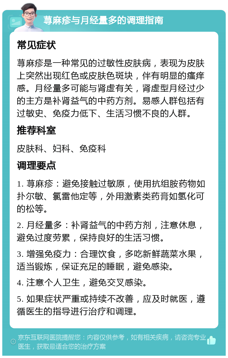 荨麻疹与月经量多的调理指南 常见症状 荨麻疹是一种常见的过敏性皮肤病，表现为皮肤上突然出现红色或皮肤色斑块，伴有明显的瘙痒感。月经量多可能与肾虚有关，肾虚型月经过少的主方是补肾益气的中药方剂。易感人群包括有过敏史、免疫力低下、生活习惯不良的人群。 推荐科室 皮肤科、妇科、免疫科 调理要点 1. 荨麻疹：避免接触过敏原，使用抗组胺药物如扑尔敏、氯雷他定等，外用激素类药膏如氢化可的松等。 2. 月经量多：补肾益气的中药方剂，注意休息，避免过度劳累，保持良好的生活习惯。 3. 增强免疫力：合理饮食，多吃新鲜蔬菜水果，适当锻炼，保证充足的睡眠，避免感染。 4. 注意个人卫生，避免交叉感染。 5. 如果症状严重或持续不改善，应及时就医，遵循医生的指导进行治疗和调理。