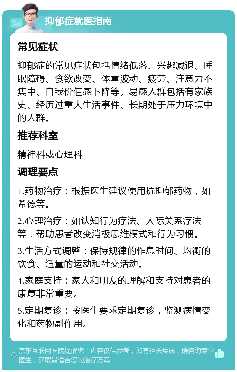 抑郁症就医指南 常见症状 抑郁症的常见症状包括情绪低落、兴趣减退、睡眠障碍、食欲改变、体重波动、疲劳、注意力不集中、自我价值感下降等。易感人群包括有家族史、经历过重大生活事件、长期处于压力环境中的人群。 推荐科室 精神科或心理科 调理要点 1.药物治疗：根据医生建议使用抗抑郁药物，如希德等。 2.心理治疗：如认知行为疗法、人际关系疗法等，帮助患者改变消极思维模式和行为习惯。 3.生活方式调整：保持规律的作息时间、均衡的饮食、适量的运动和社交活动。 4.家庭支持：家人和朋友的理解和支持对患者的康复非常重要。 5.定期复诊：按医生要求定期复诊，监测病情变化和药物副作用。