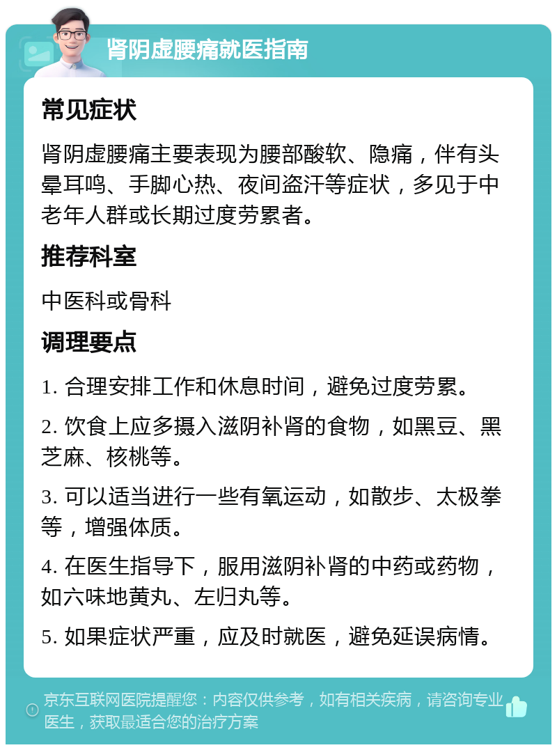 肾阴虚腰痛就医指南 常见症状 肾阴虚腰痛主要表现为腰部酸软、隐痛，伴有头晕耳鸣、手脚心热、夜间盗汗等症状，多见于中老年人群或长期过度劳累者。 推荐科室 中医科或骨科 调理要点 1. 合理安排工作和休息时间，避免过度劳累。 2. 饮食上应多摄入滋阴补肾的食物，如黑豆、黑芝麻、核桃等。 3. 可以适当进行一些有氧运动，如散步、太极拳等，增强体质。 4. 在医生指导下，服用滋阴补肾的中药或药物，如六味地黄丸、左归丸等。 5. 如果症状严重，应及时就医，避免延误病情。