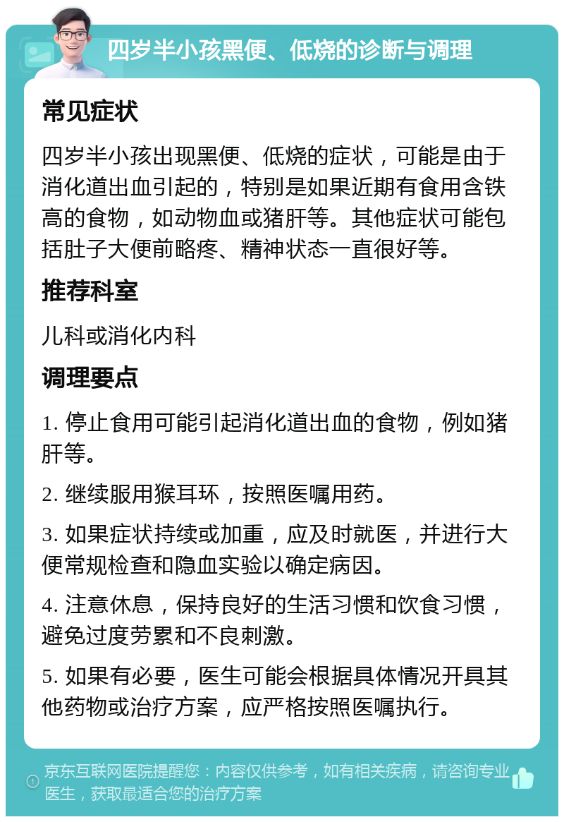 四岁半小孩黑便、低烧的诊断与调理 常见症状 四岁半小孩出现黑便、低烧的症状，可能是由于消化道出血引起的，特别是如果近期有食用含铁高的食物，如动物血或猪肝等。其他症状可能包括肚子大便前略疼、精神状态一直很好等。 推荐科室 儿科或消化内科 调理要点 1. 停止食用可能引起消化道出血的食物，例如猪肝等。 2. 继续服用猴耳环，按照医嘱用药。 3. 如果症状持续或加重，应及时就医，并进行大便常规检查和隐血实验以确定病因。 4. 注意休息，保持良好的生活习惯和饮食习惯，避免过度劳累和不良刺激。 5. 如果有必要，医生可能会根据具体情况开具其他药物或治疗方案，应严格按照医嘱执行。