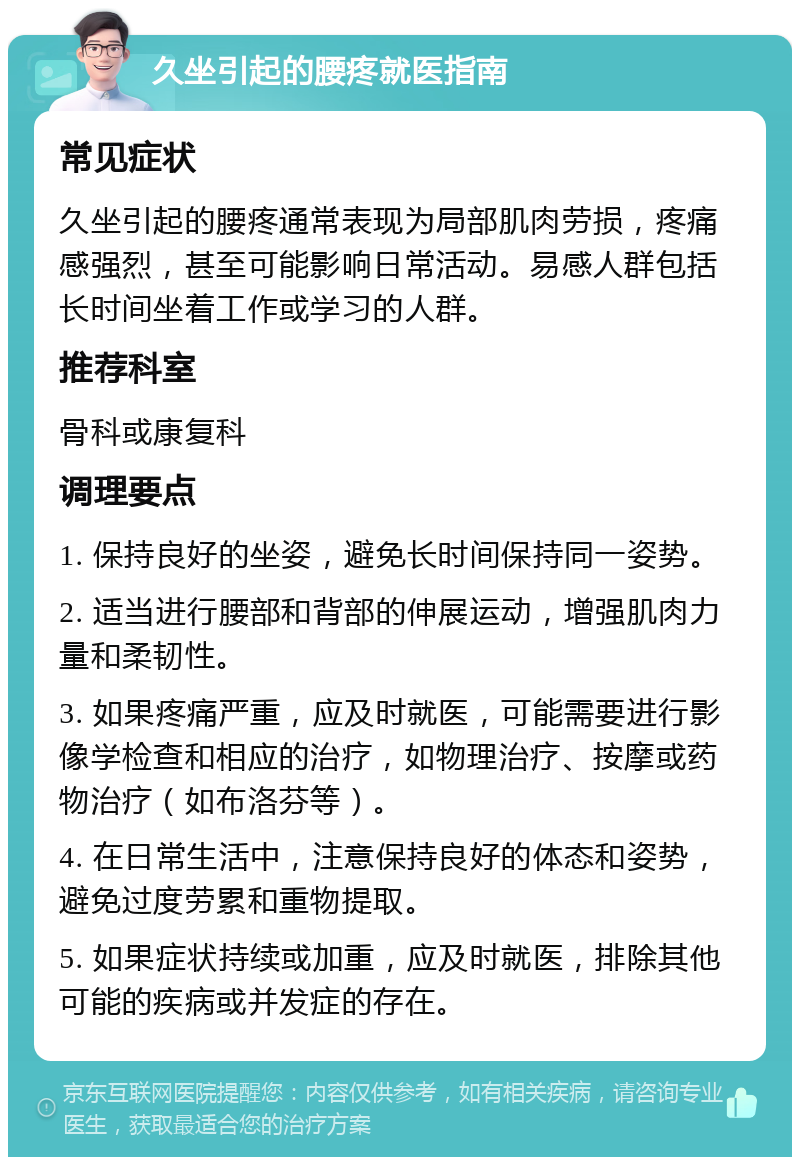 久坐引起的腰疼就医指南 常见症状 久坐引起的腰疼通常表现为局部肌肉劳损，疼痛感强烈，甚至可能影响日常活动。易感人群包括长时间坐着工作或学习的人群。 推荐科室 骨科或康复科 调理要点 1. 保持良好的坐姿，避免长时间保持同一姿势。 2. 适当进行腰部和背部的伸展运动，增强肌肉力量和柔韧性。 3. 如果疼痛严重，应及时就医，可能需要进行影像学检查和相应的治疗，如物理治疗、按摩或药物治疗（如布洛芬等）。 4. 在日常生活中，注意保持良好的体态和姿势，避免过度劳累和重物提取。 5. 如果症状持续或加重，应及时就医，排除其他可能的疾病或并发症的存在。