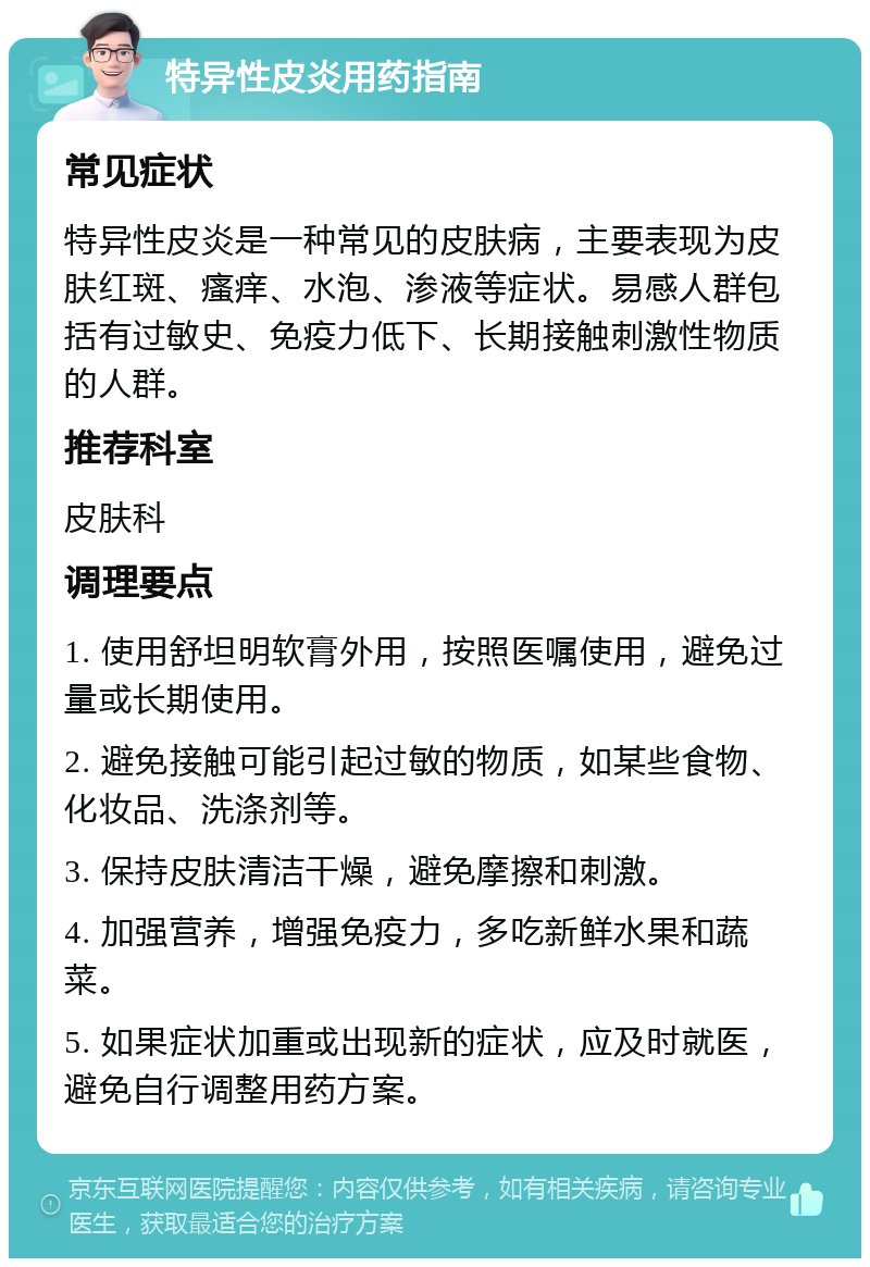 特异性皮炎用药指南 常见症状 特异性皮炎是一种常见的皮肤病，主要表现为皮肤红斑、瘙痒、水泡、渗液等症状。易感人群包括有过敏史、免疫力低下、长期接触刺激性物质的人群。 推荐科室 皮肤科 调理要点 1. 使用舒坦明软膏外用，按照医嘱使用，避免过量或长期使用。 2. 避免接触可能引起过敏的物质，如某些食物、化妆品、洗涤剂等。 3. 保持皮肤清洁干燥，避免摩擦和刺激。 4. 加强营养，增强免疫力，多吃新鲜水果和蔬菜。 5. 如果症状加重或出现新的症状，应及时就医，避免自行调整用药方案。