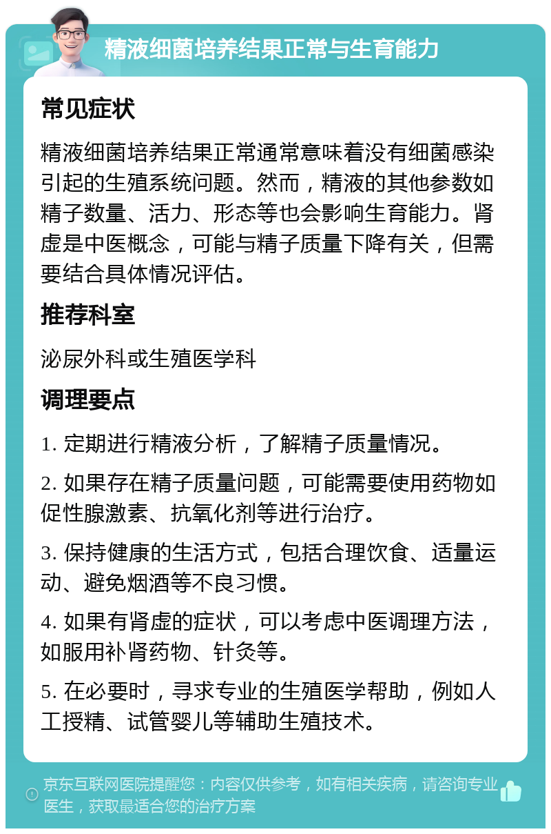 精液细菌培养结果正常与生育能力 常见症状 精液细菌培养结果正常通常意味着没有细菌感染引起的生殖系统问题。然而，精液的其他参数如精子数量、活力、形态等也会影响生育能力。肾虚是中医概念，可能与精子质量下降有关，但需要结合具体情况评估。 推荐科室 泌尿外科或生殖医学科 调理要点 1. 定期进行精液分析，了解精子质量情况。 2. 如果存在精子质量问题，可能需要使用药物如促性腺激素、抗氧化剂等进行治疗。 3. 保持健康的生活方式，包括合理饮食、适量运动、避免烟酒等不良习惯。 4. 如果有肾虚的症状，可以考虑中医调理方法，如服用补肾药物、针灸等。 5. 在必要时，寻求专业的生殖医学帮助，例如人工授精、试管婴儿等辅助生殖技术。