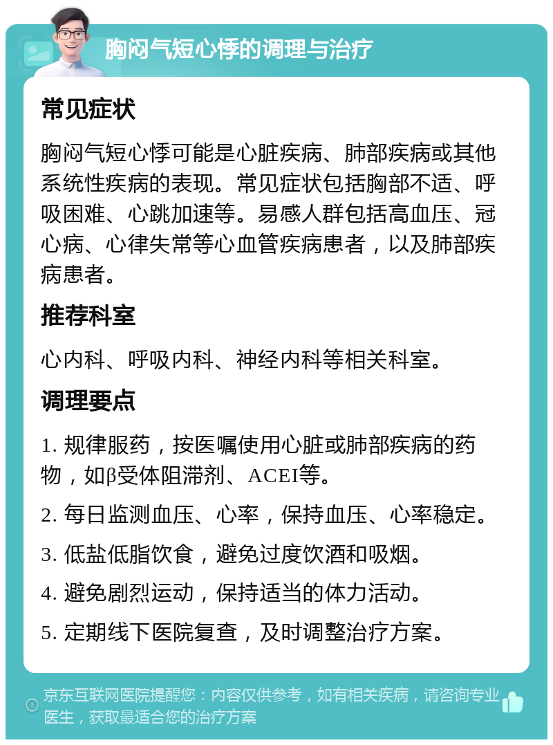 胸闷气短心悸的调理与治疗 常见症状 胸闷气短心悸可能是心脏疾病、肺部疾病或其他系统性疾病的表现。常见症状包括胸部不适、呼吸困难、心跳加速等。易感人群包括高血压、冠心病、心律失常等心血管疾病患者，以及肺部疾病患者。 推荐科室 心内科、呼吸内科、神经内科等相关科室。 调理要点 1. 规律服药，按医嘱使用心脏或肺部疾病的药物，如β受体阻滞剂、ACEI等。 2. 每日监测血压、心率，保持血压、心率稳定。 3. 低盐低脂饮食，避免过度饮酒和吸烟。 4. 避免剧烈运动，保持适当的体力活动。 5. 定期线下医院复查，及时调整治疗方案。