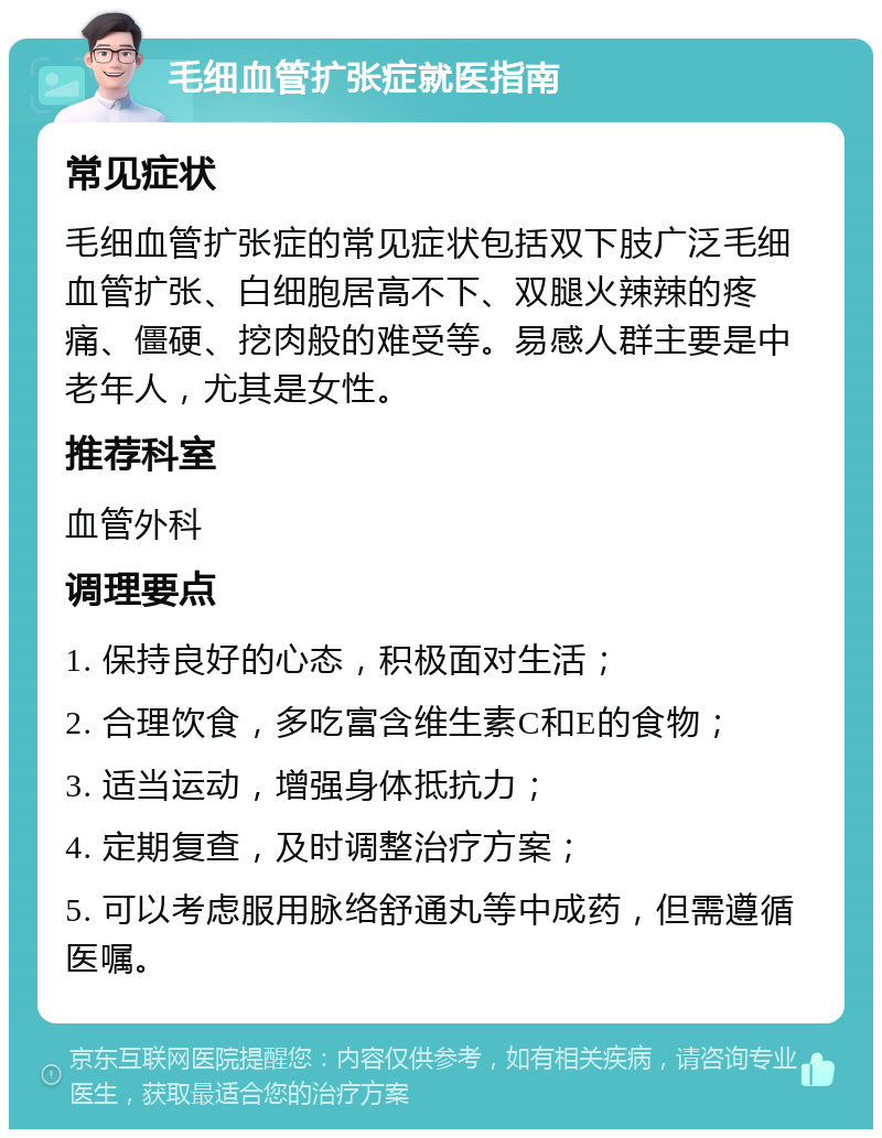 毛细血管扩张症就医指南 常见症状 毛细血管扩张症的常见症状包括双下肢广泛毛细血管扩张、白细胞居高不下、双腿火辣辣的疼痛、僵硬、挖肉般的难受等。易感人群主要是中老年人，尤其是女性。 推荐科室 血管外科 调理要点 1. 保持良好的心态，积极面对生活； 2. 合理饮食，多吃富含维生素C和E的食物； 3. 适当运动，增强身体抵抗力； 4. 定期复查，及时调整治疗方案； 5. 可以考虑服用脉络舒通丸等中成药，但需遵循医嘱。