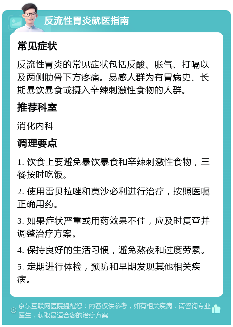 反流性胃炎就医指南 常见症状 反流性胃炎的常见症状包括反酸、胀气、打嗝以及两侧肋骨下方疼痛。易感人群为有胃病史、长期暴饮暴食或摄入辛辣刺激性食物的人群。 推荐科室 消化内科 调理要点 1. 饮食上要避免暴饮暴食和辛辣刺激性食物，三餐按时吃饭。 2. 使用雷贝拉唑和莫沙必利进行治疗，按照医嘱正确用药。 3. 如果症状严重或用药效果不佳，应及时复查并调整治疗方案。 4. 保持良好的生活习惯，避免熬夜和过度劳累。 5. 定期进行体检，预防和早期发现其他相关疾病。