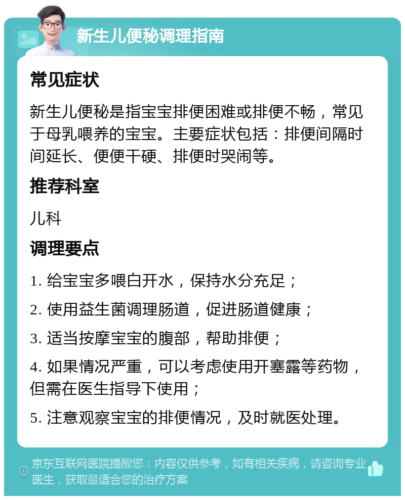 新生儿便秘调理指南 常见症状 新生儿便秘是指宝宝排便困难或排便不畅，常见于母乳喂养的宝宝。主要症状包括：排便间隔时间延长、便便干硬、排便时哭闹等。 推荐科室 儿科 调理要点 1. 给宝宝多喂白开水，保持水分充足； 2. 使用益生菌调理肠道，促进肠道健康； 3. 适当按摩宝宝的腹部，帮助排便； 4. 如果情况严重，可以考虑使用开塞露等药物，但需在医生指导下使用； 5. 注意观察宝宝的排便情况，及时就医处理。