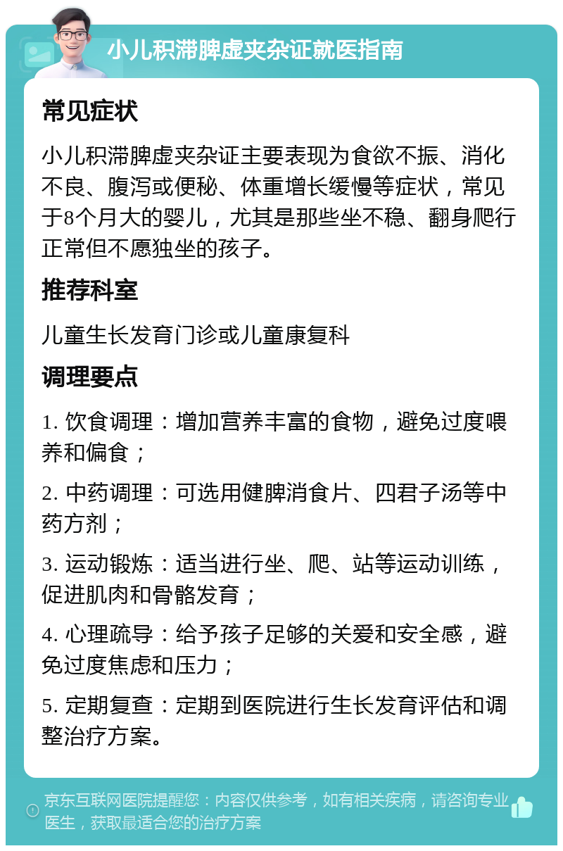 小儿积滞脾虚夹杂证就医指南 常见症状 小儿积滞脾虚夹杂证主要表现为食欲不振、消化不良、腹泻或便秘、体重增长缓慢等症状，常见于8个月大的婴儿，尤其是那些坐不稳、翻身爬行正常但不愿独坐的孩子。 推荐科室 儿童生长发育门诊或儿童康复科 调理要点 1. 饮食调理：增加营养丰富的食物，避免过度喂养和偏食； 2. 中药调理：可选用健脾消食片、四君子汤等中药方剂； 3. 运动锻炼：适当进行坐、爬、站等运动训练，促进肌肉和骨骼发育； 4. 心理疏导：给予孩子足够的关爱和安全感，避免过度焦虑和压力； 5. 定期复查：定期到医院进行生长发育评估和调整治疗方案。