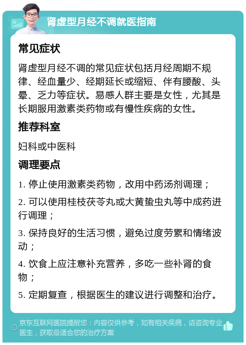 肾虚型月经不调就医指南 常见症状 肾虚型月经不调的常见症状包括月经周期不规律、经血量少、经期延长或缩短、伴有腰酸、头晕、乏力等症状。易感人群主要是女性，尤其是长期服用激素类药物或有慢性疾病的女性。 推荐科室 妇科或中医科 调理要点 1. 停止使用激素类药物，改用中药汤剂调理； 2. 可以使用桂枝茯苓丸或大黄蛰虫丸等中成药进行调理； 3. 保持良好的生活习惯，避免过度劳累和情绪波动； 4. 饮食上应注意补充营养，多吃一些补肾的食物； 5. 定期复查，根据医生的建议进行调整和治疗。